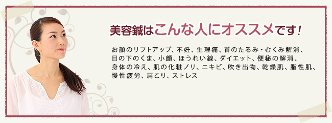 美容鍼はこんな人におすすめです！お顔のリフトアップ、不妊、生理痛、首のたるみ・むくみ解消、 目の下のくま、小顔、ほうれい線、ダイエット、便秘の解消、 身体の冷え、肌の化粧ノリ、ニキビ、吹き出物、乾燥肌、脂性肌、 慢性疲労、肩こり、ストレス